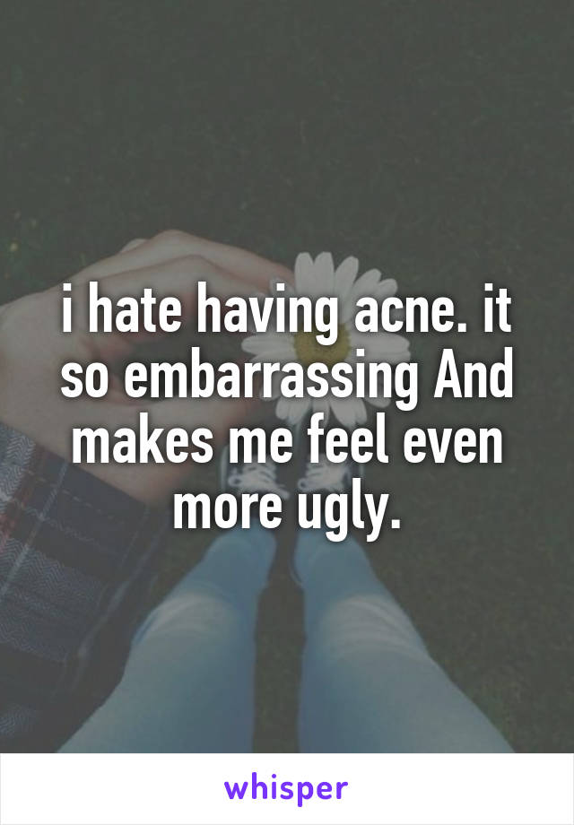 i hate having acne. it so embarrassing And makes me feel even more ugly.