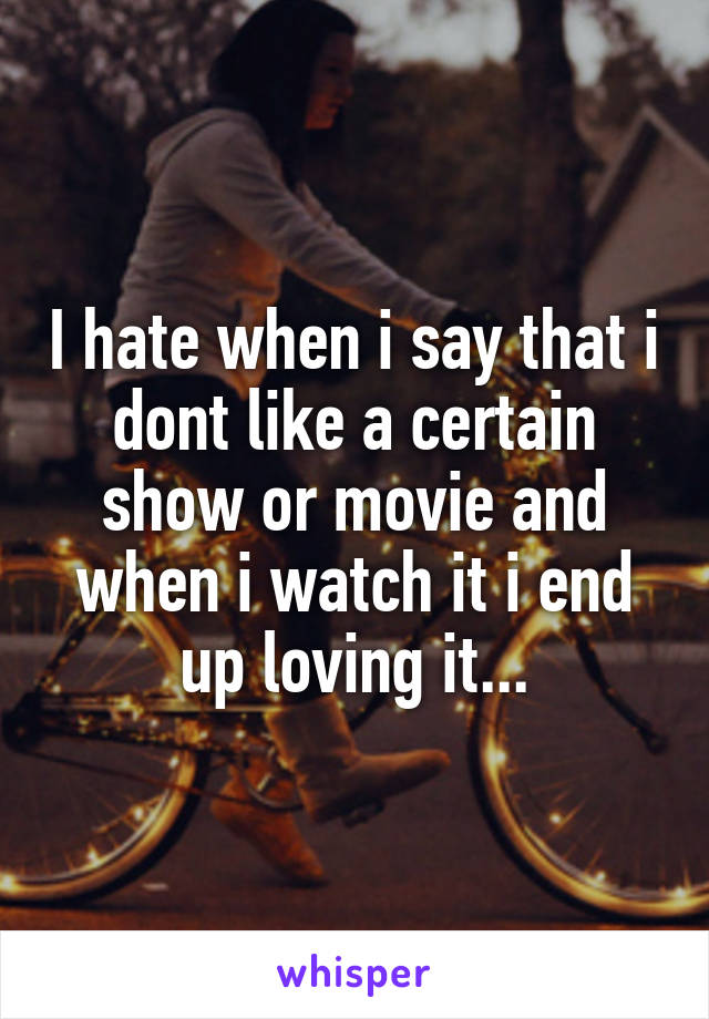 I hate when i say that i dont like a certain show or movie and when i watch it i end up loving it...