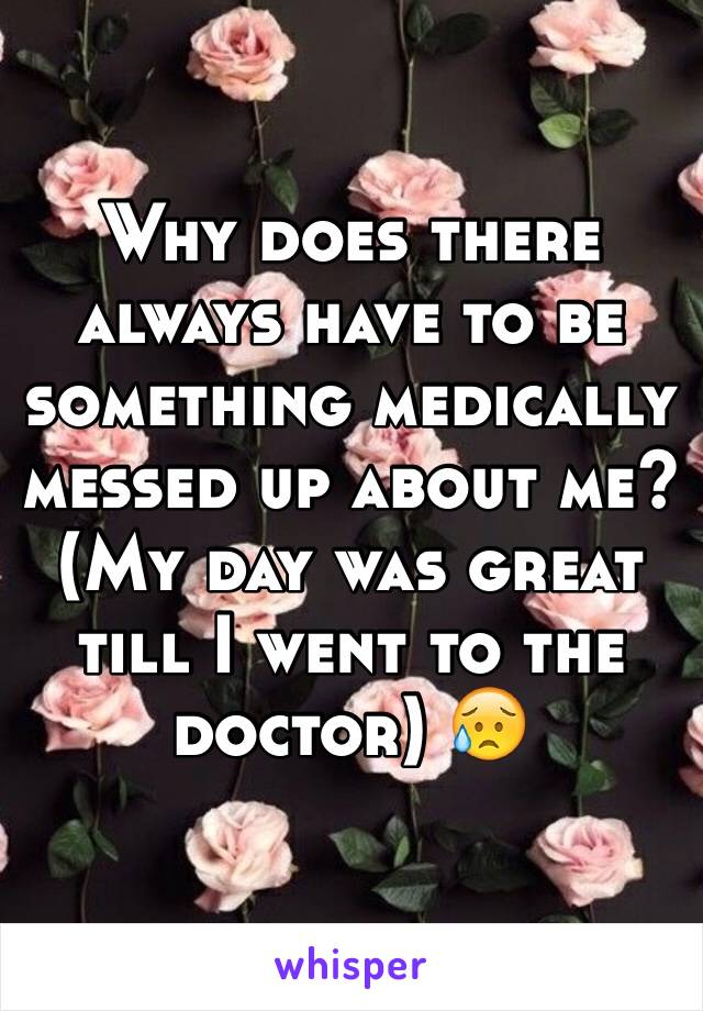 Why does there always have to be something medically messed up about me? (My day was great till I went to the doctor) 😥