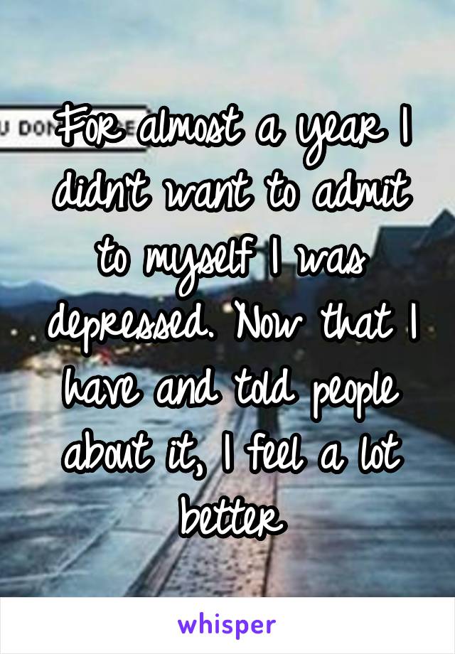 For almost a year I didn't want to admit to myself I was depressed. Now that I have and told people about it, I feel a lot better