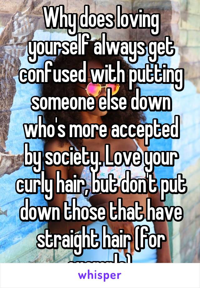 Why does loving yourself always get confused with putting someone else down who's more accepted by society. Love your curly hair, but don't put down those that have straight hair (for example).