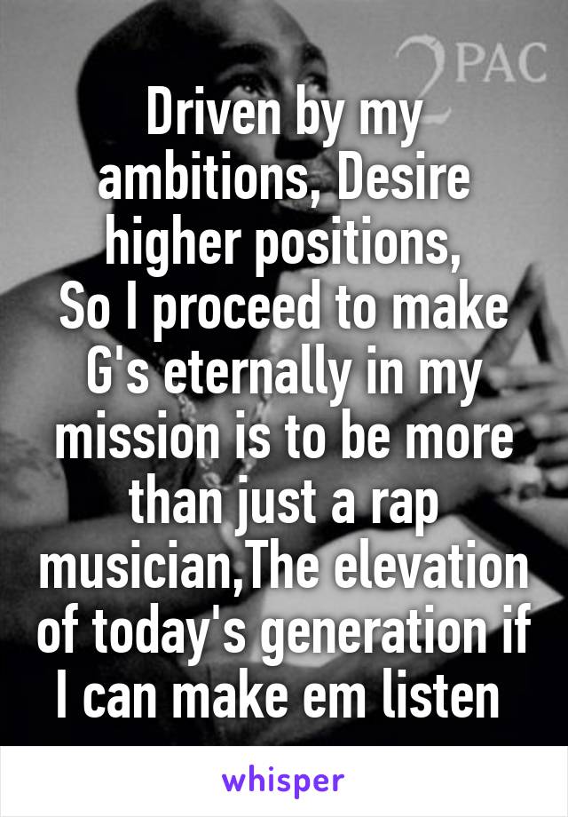 Driven by my ambitions, Desire higher positions,
So I proceed to make G's eternally in my mission is to be more than just a rap musician,The elevation of today's generation if I can make em listen 