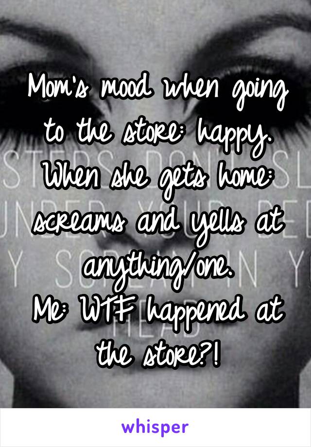 Mom's mood when going to the store: happy.
When she gets home: screams and yells at anything/one.
Me: WTF happened at the store?!