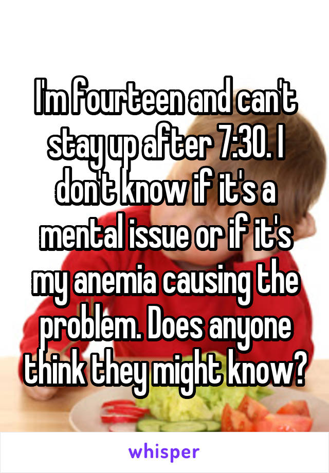 I'm fourteen and can't stay up after 7:30. I don't know if it's a mental issue or if it's my anemia causing the problem. Does anyone think they might know?