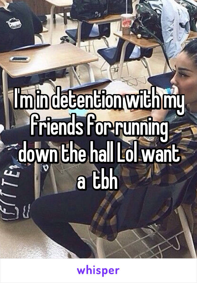 I'm in detention with my friends for running down the hall Lol want a  tbh 