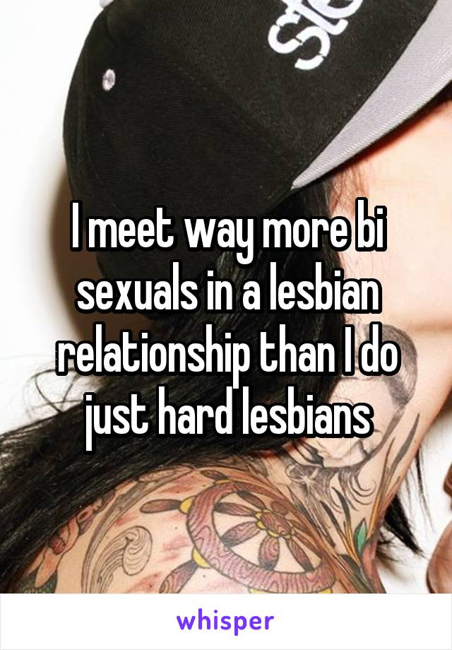 I meet way more bi sexuals in a lesbian relationship than I do just hard lesbians