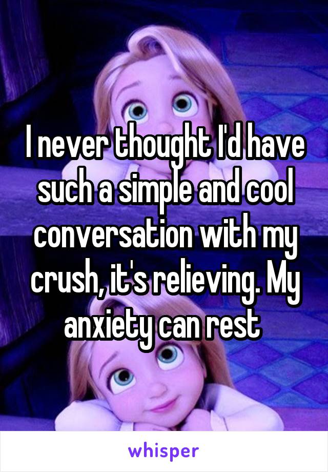 I never thought I'd have such a simple and cool conversation with my crush, it's relieving. My anxiety can rest 