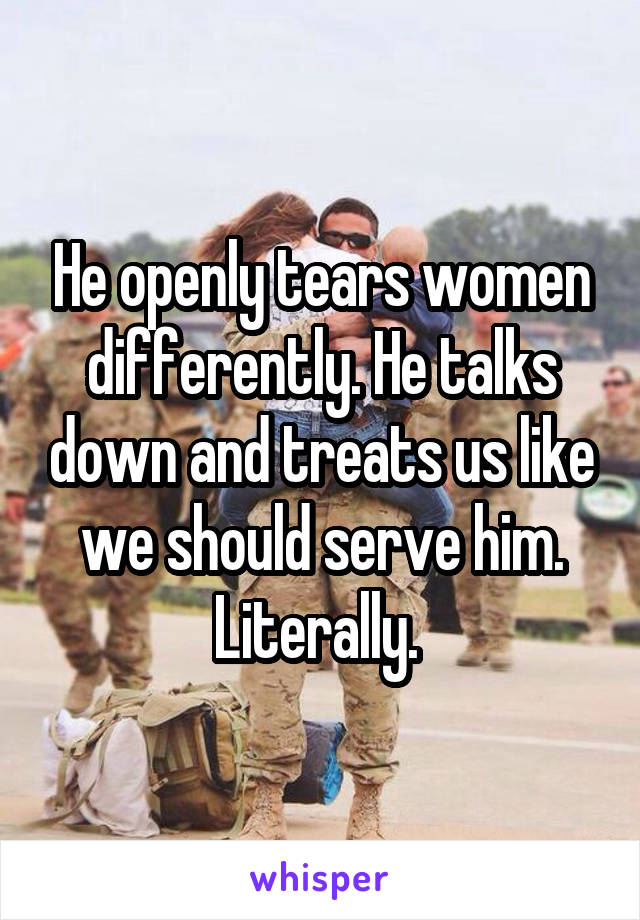 He openly tears women differently. He talks down and treats us like we should serve him. Literally. 