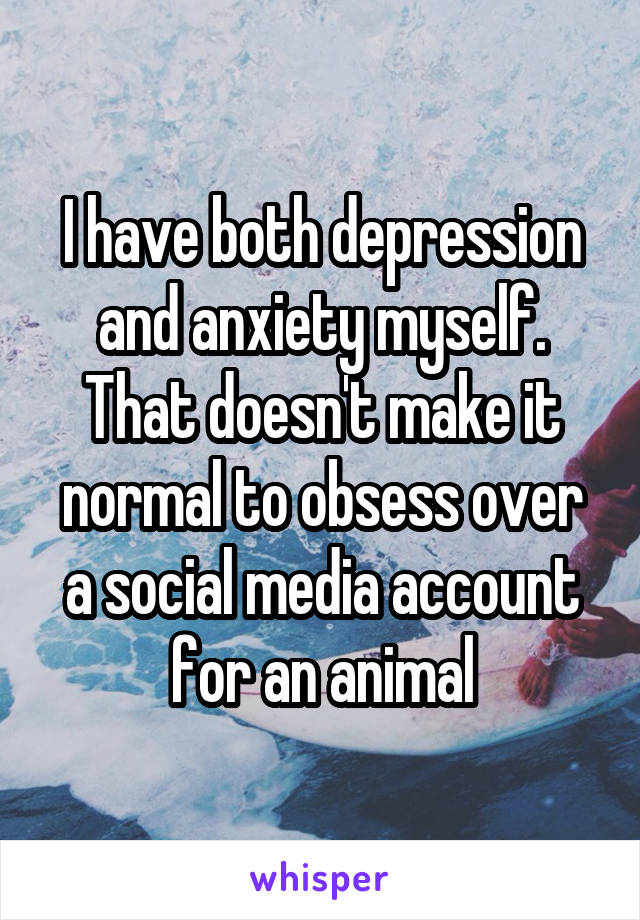 I have both depression and anxiety myself. That doesn't make it normal to obsess over a social media account for an animal