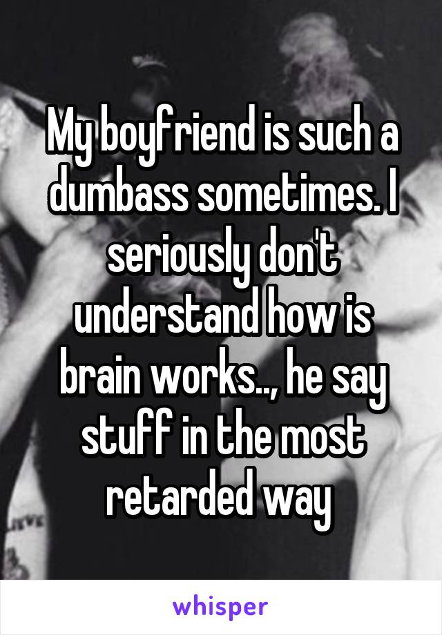 My boyfriend is such a dumbass sometimes. I seriously don't understand how is brain works.., he say stuff in the most retarded way 