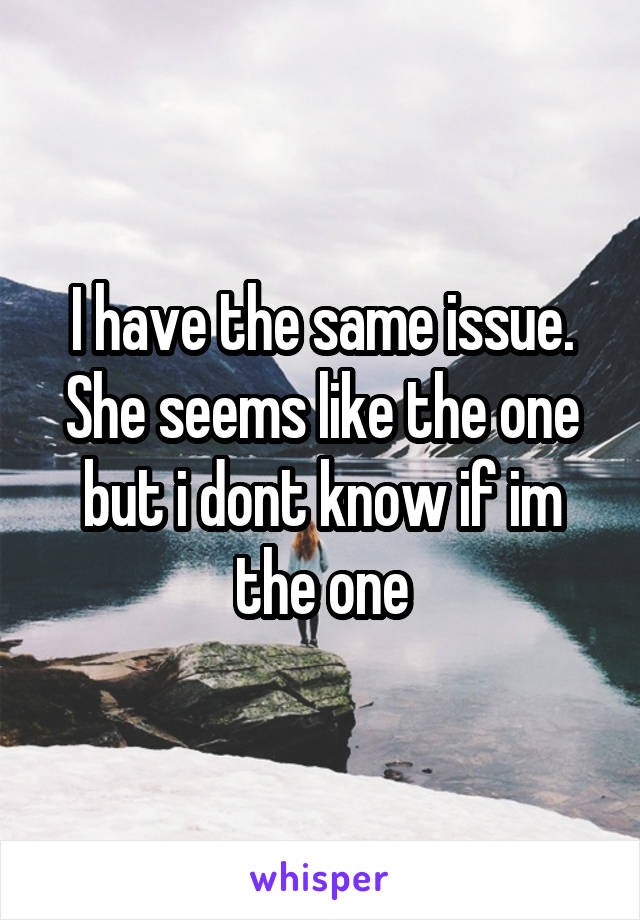 I have the same issue.
She seems like the one but i dont know if im the one