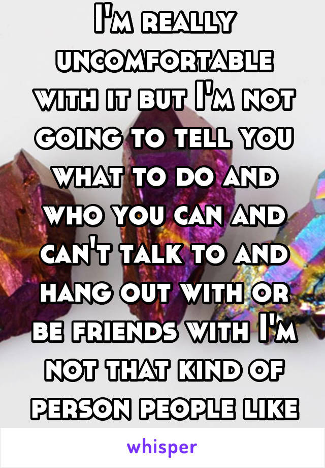 I'm really uncomfortable with it but I'm not going to tell you what to do and who you can and can't talk to and hang out with or be friends with I'm not that kind of person people like that are stupid