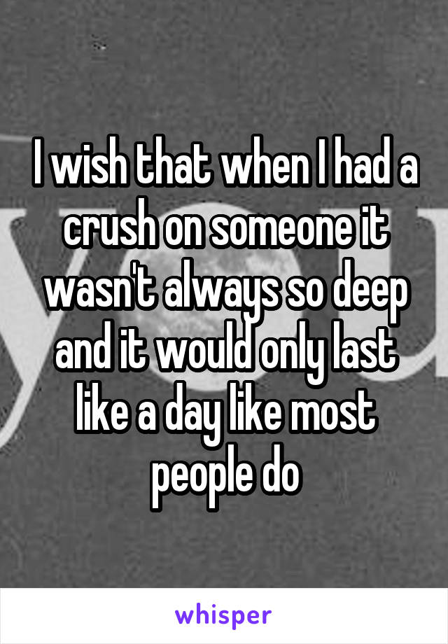 I wish that when I had a crush on someone it wasn't always so deep and it would only last like a day like most people do