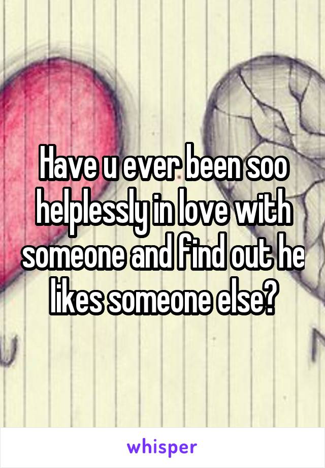 Have u ever been soo helplessly in love with someone and find out he likes someone else?