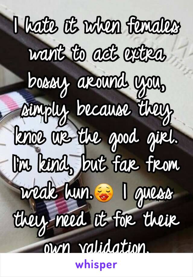 I hate it when females want to act extra bossy around you, simply because they knoe ur the good girl. I'm kind, but far from weak hun.😗 I guess they need it for their own validation.