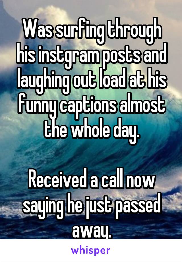 Was surfing through his instgram posts and laughing out load at his funny captions almost the whole day.

Received a call now saying he just passed away.