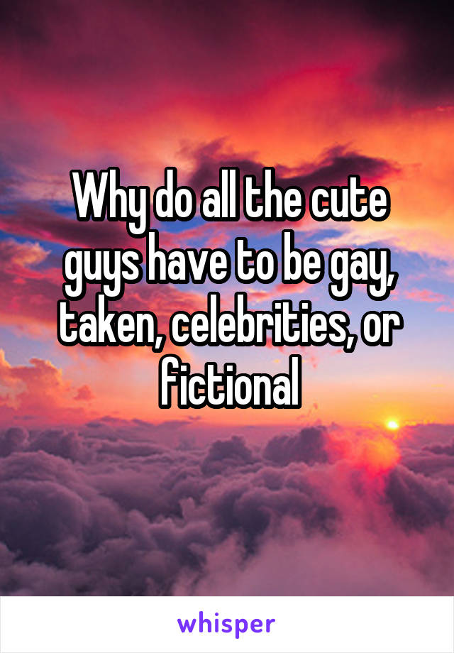 Why do all the cute guys have to be gay, taken, celebrities, or fictional
