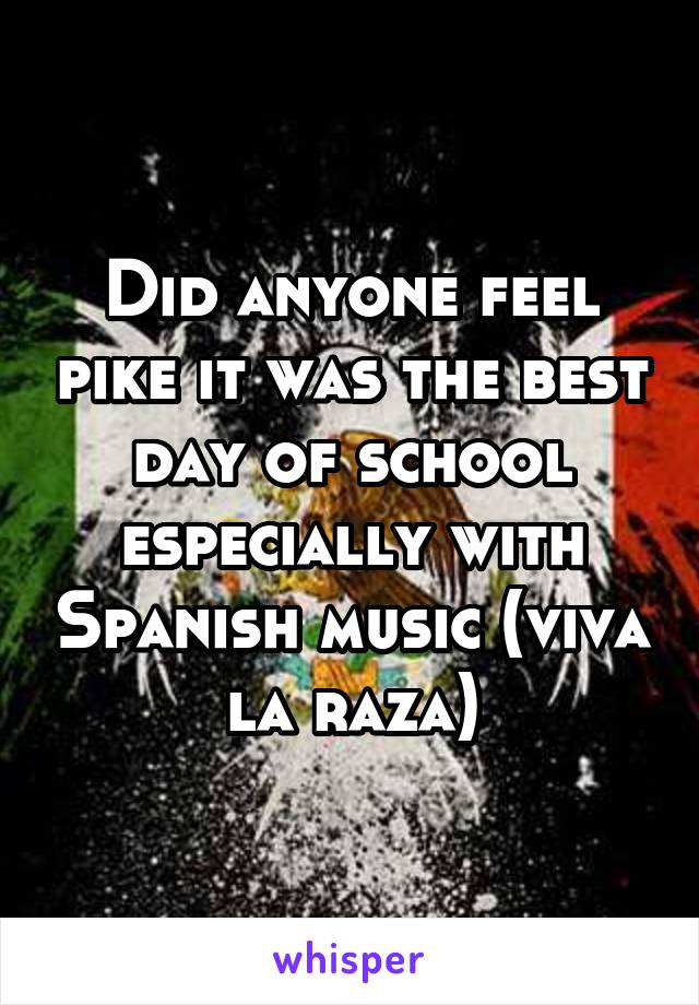 Did anyone feel pike it was the best day of school especially with Spanish music (viva la raza)