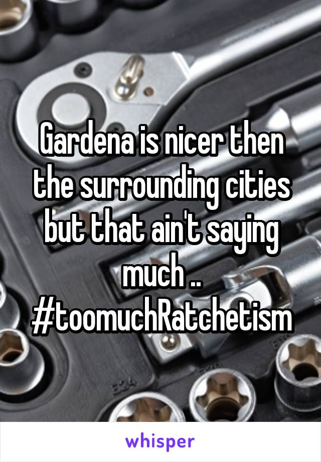 Gardena is nicer then the surrounding cities but that ain't saying much .. #toomuchRatchetism