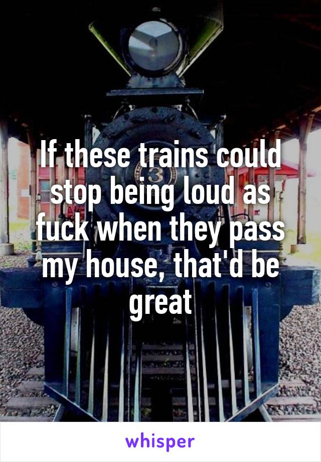 If these trains could stop being loud as fuck when they pass my house, that'd be great