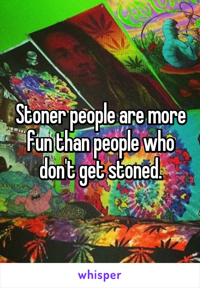 Stoner people are more fun than people who don't get stoned.