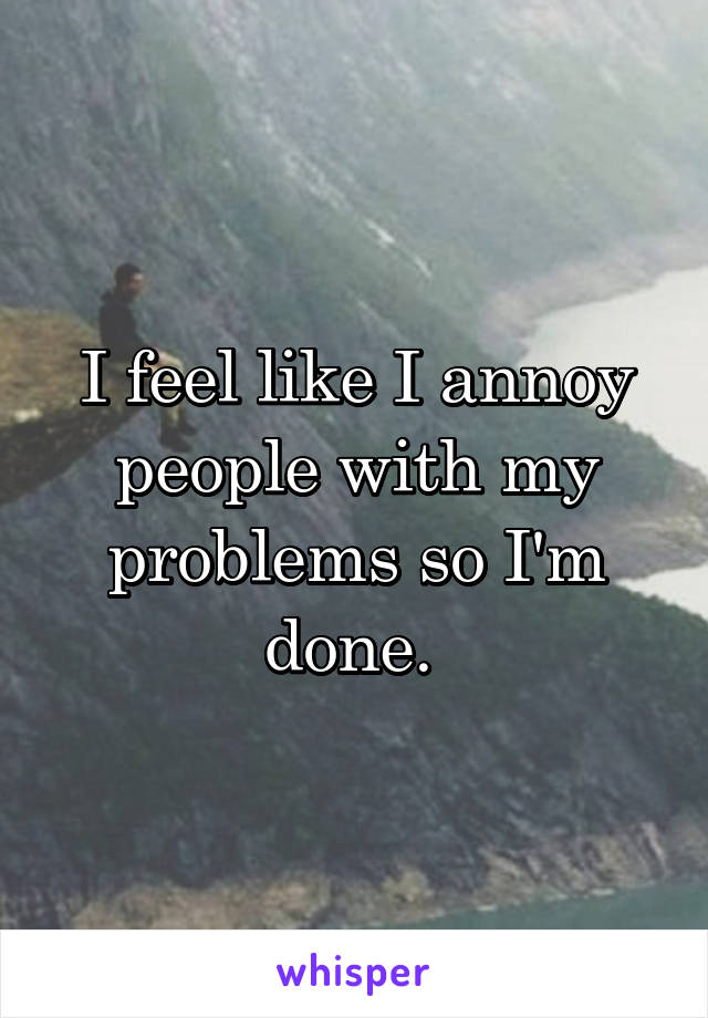 I feel like I annoy people with my problems so I'm done. 