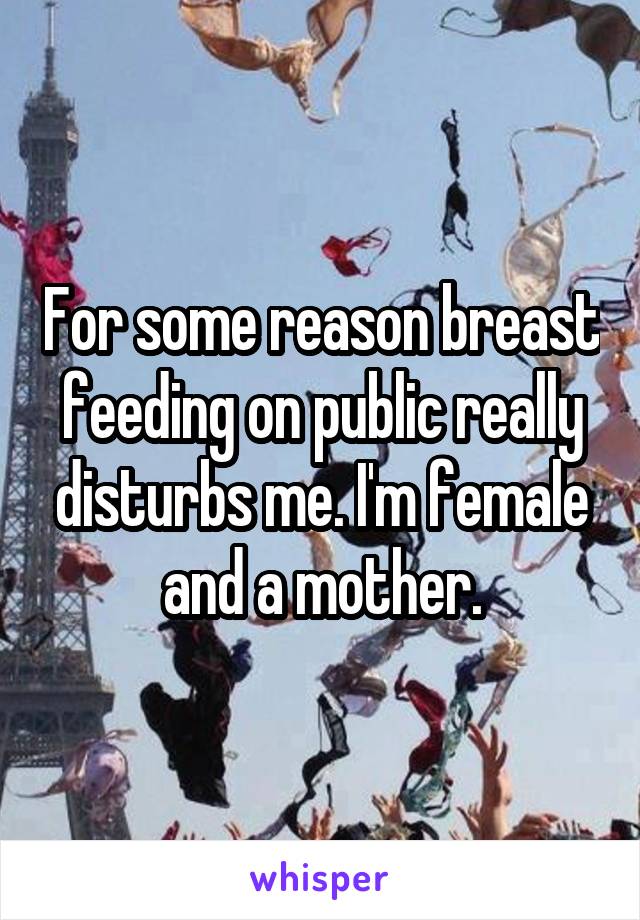 For some reason breast feeding on public really disturbs me. I'm female and a mother.