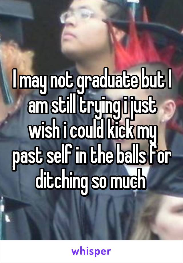 I may not graduate but I am still trying i just wish i could kick my past self in the balls for ditching so much 