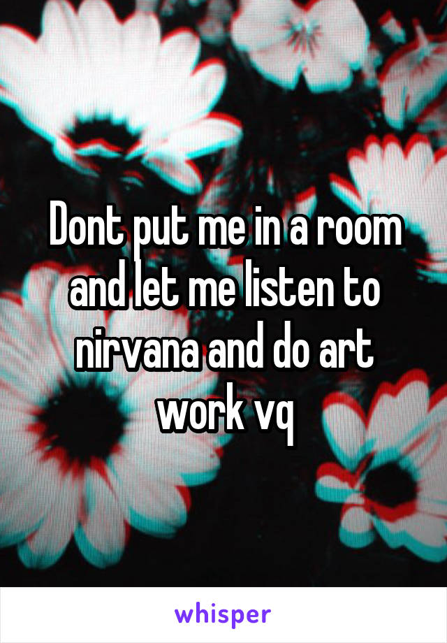 Dont put me in a room and let me listen to nirvana and do art work vq