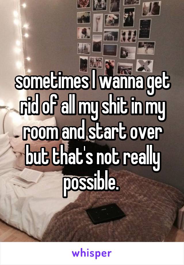 sometimes I wanna get rid of all my shit in my room and start over but that's not really possible. 