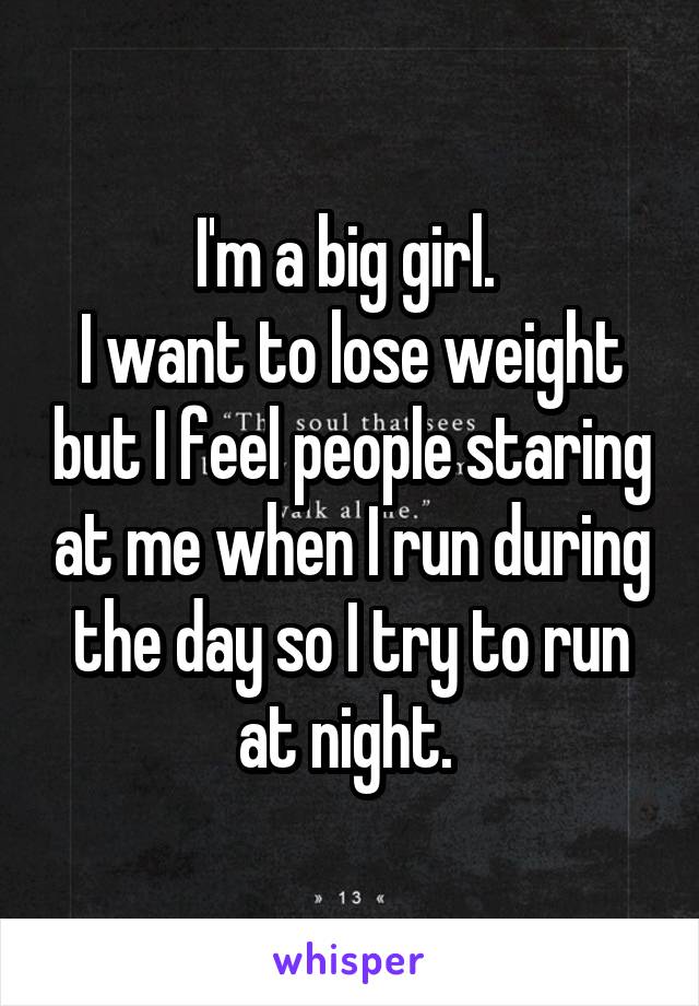 I'm a big girl. 
I want to lose weight but I feel people staring at me when I run during the day so I try to run at night. 