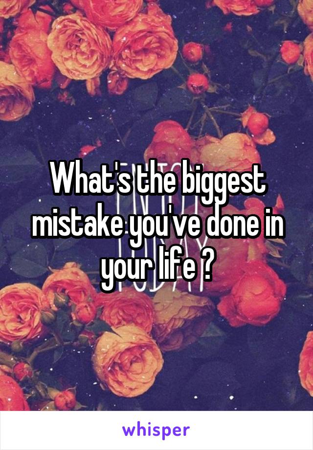 What's the biggest mistake you've done in your life ?