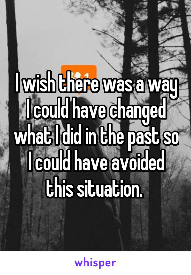 I wish there was a way I could have changed what I did in the past so I could have avoided this situation. 