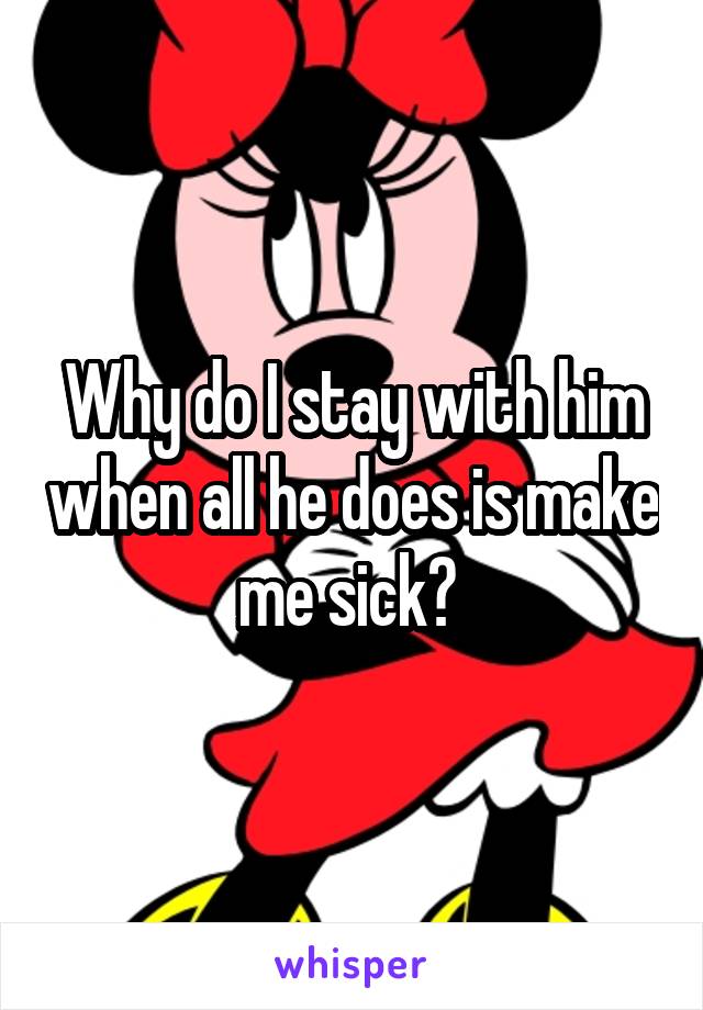 Why do I stay with him when all he does is make me sick? 