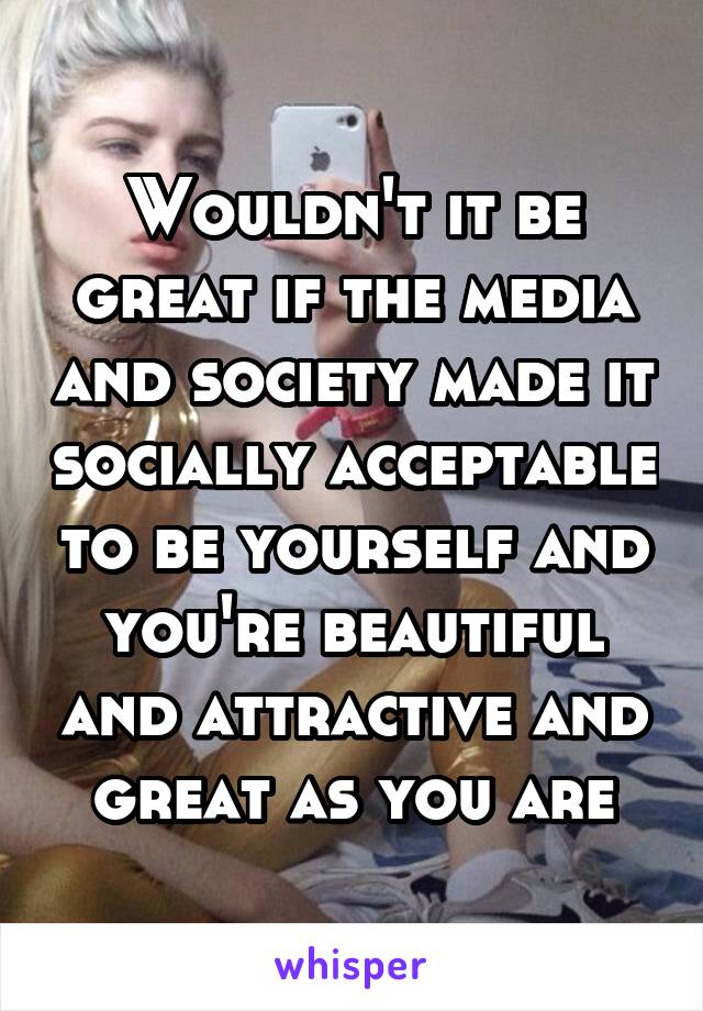 Wouldn't it be great if the media and society made it socially acceptable to be yourself and you're beautiful and attractive and great as you are