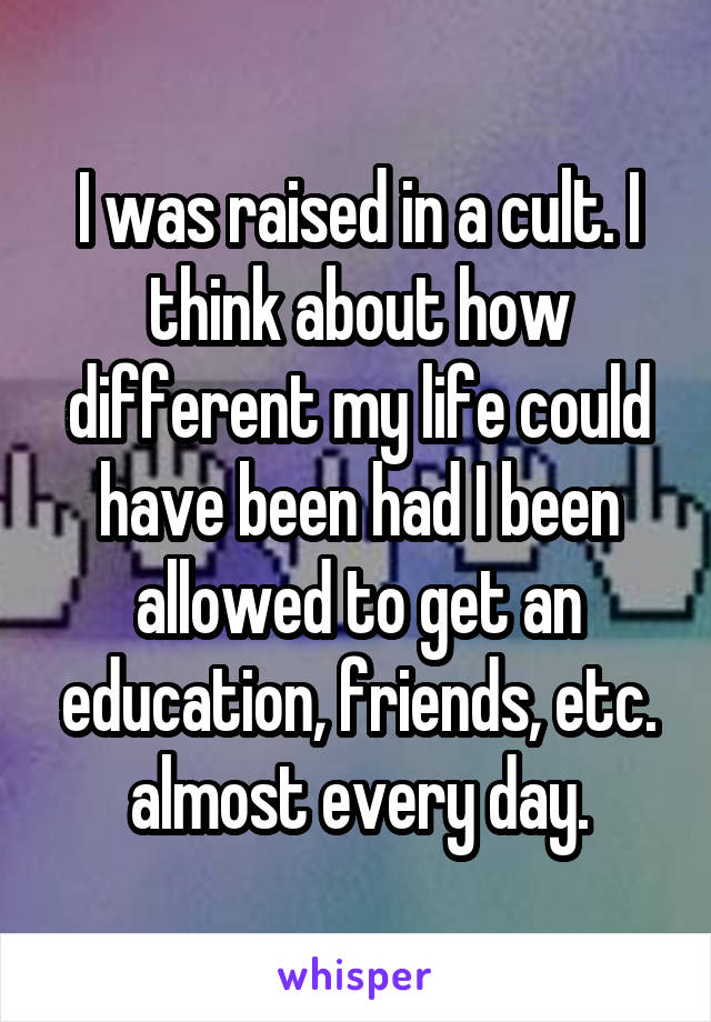 I was raised in a cult. I think about how different my life could have been had I been allowed to get an education, friends, etc. almost every day.