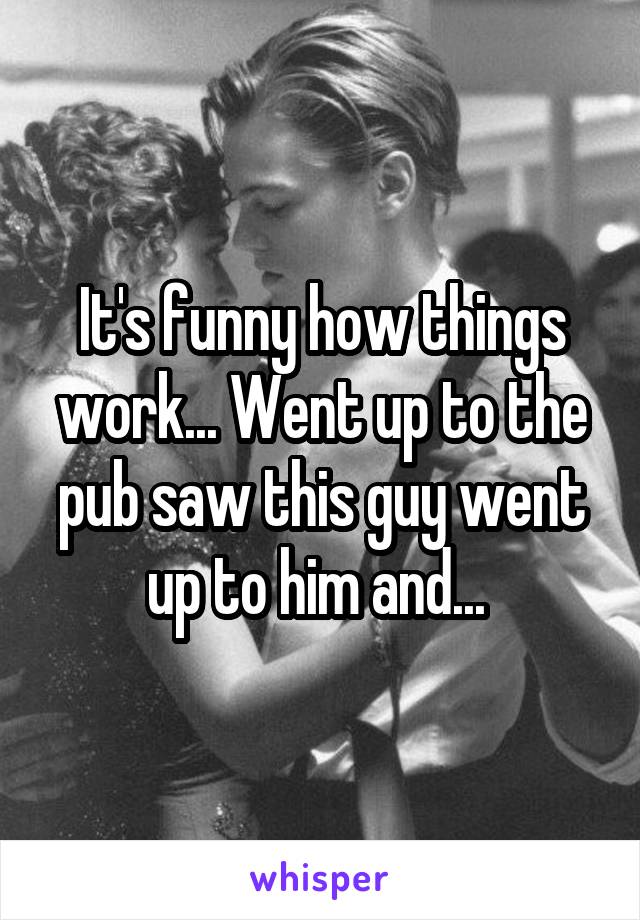 It's funny how things work... Went up to the pub saw this guy went up to him and... 