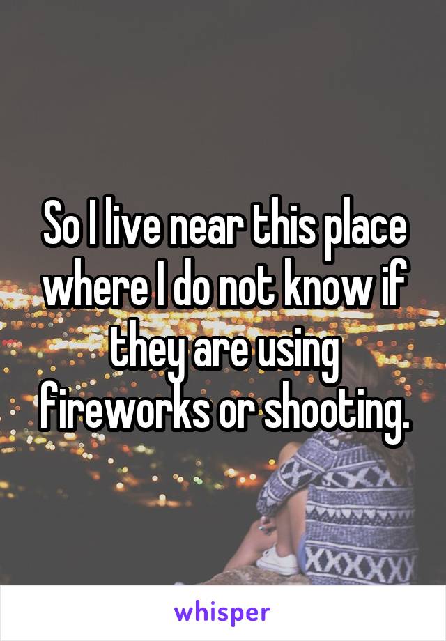 So I live near this place where I do not know if they are using fireworks or shooting.