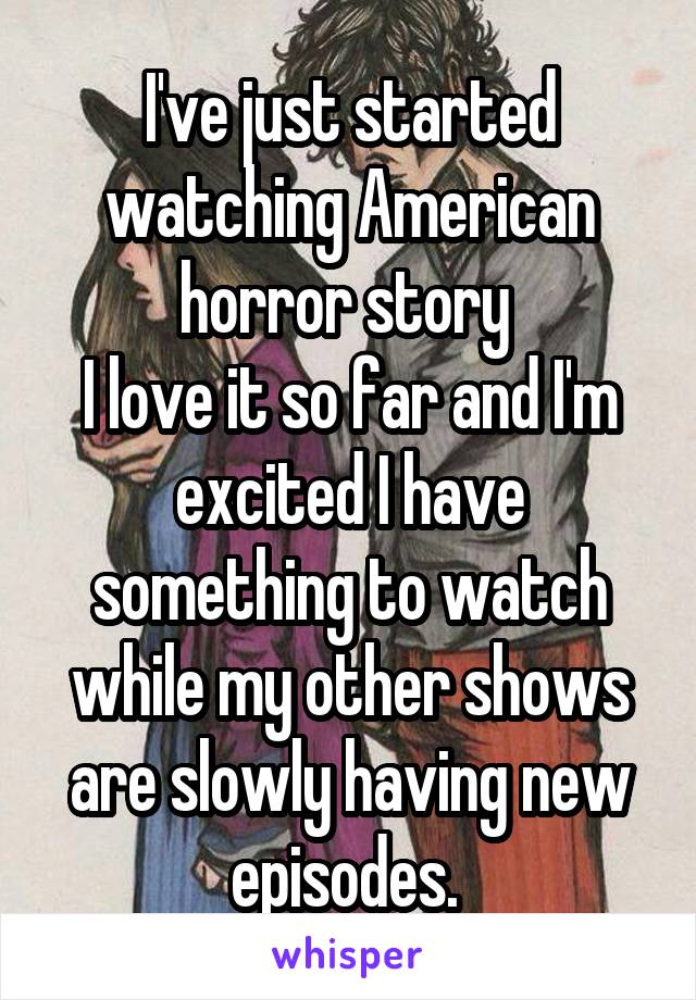 I've just started watching American horror story 
I love it so far and I'm excited I have something to watch while my other shows are slowly having new episodes. 