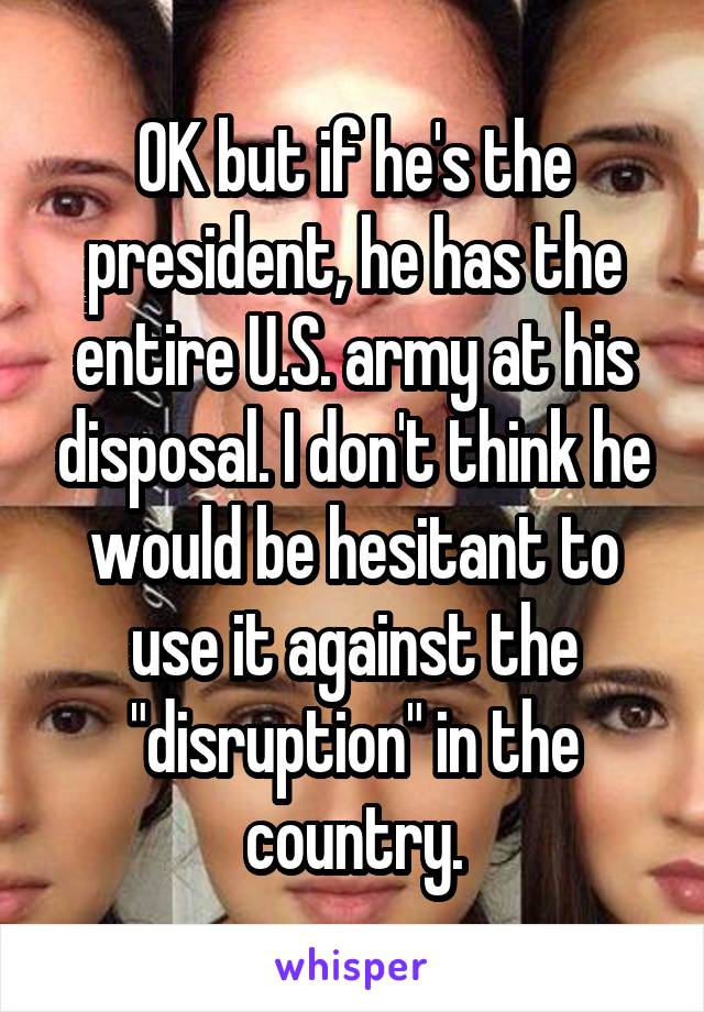 OK but if he's the president, he has the entire U.S. army at his disposal. I don't think he would be hesitant to use it against the "disruption" in the country.