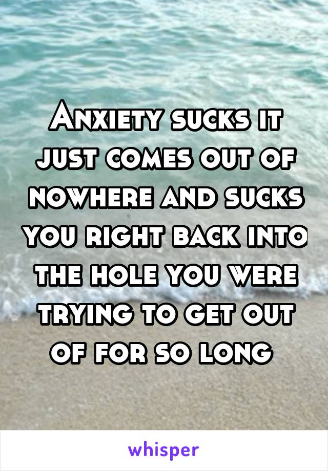 Anxiety sucks it just comes out of nowhere and sucks you right back into the hole you were trying to get out of for so long 