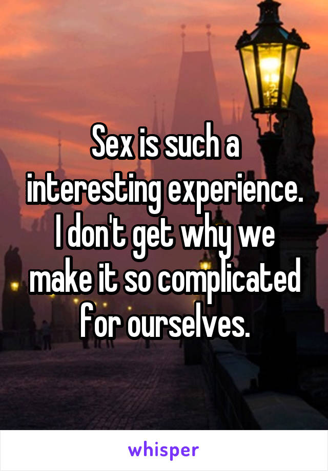 Sex is such a interesting experience. I don't get why we make it so complicated for ourselves.