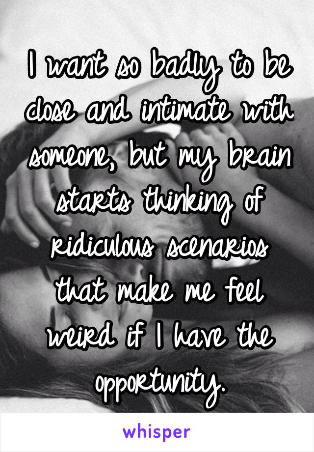 I want so badly to be close and intimate with someone, but my brain starts thinking of ridiculous scenarios that make me feel weird if I have the opportunity.