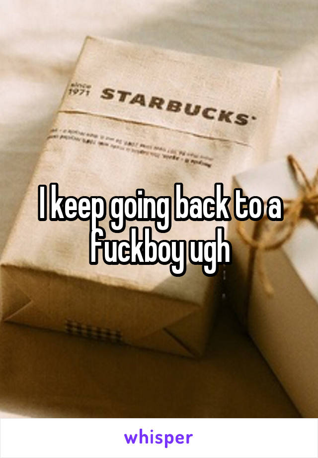 I keep going back to a fuckboy ugh