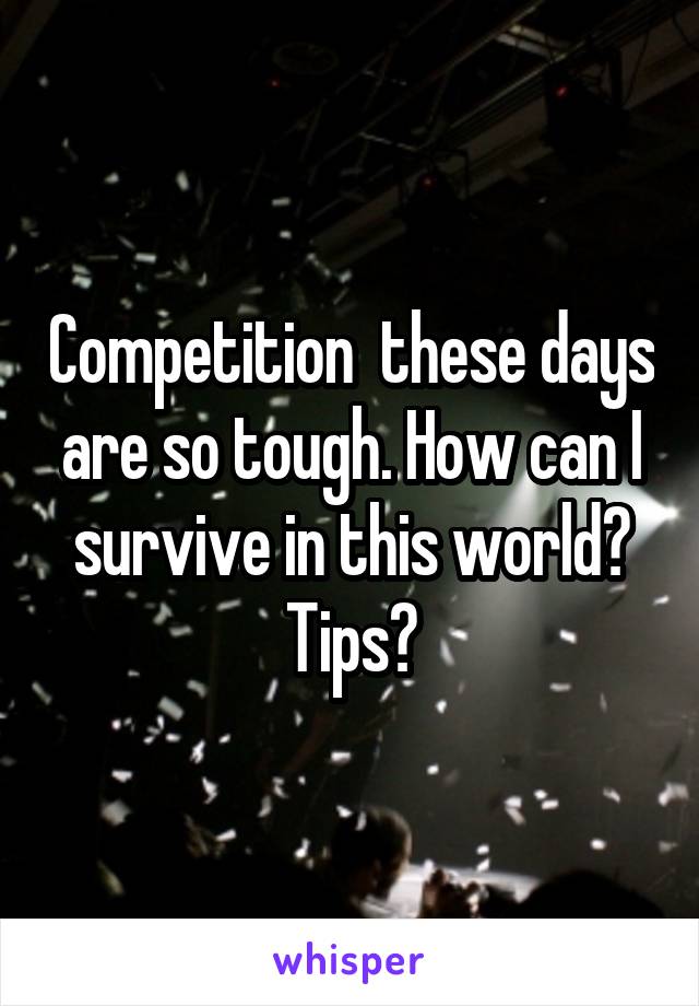 Competition  these days are so tough. How can I survive in this world? Tips?