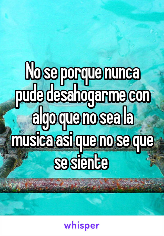 No se porque nunca pude desahogarme con algo que no sea la musica asi que no se que se siente 