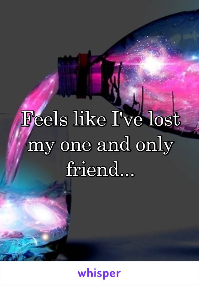 Feels like I've lost my one and only friend...