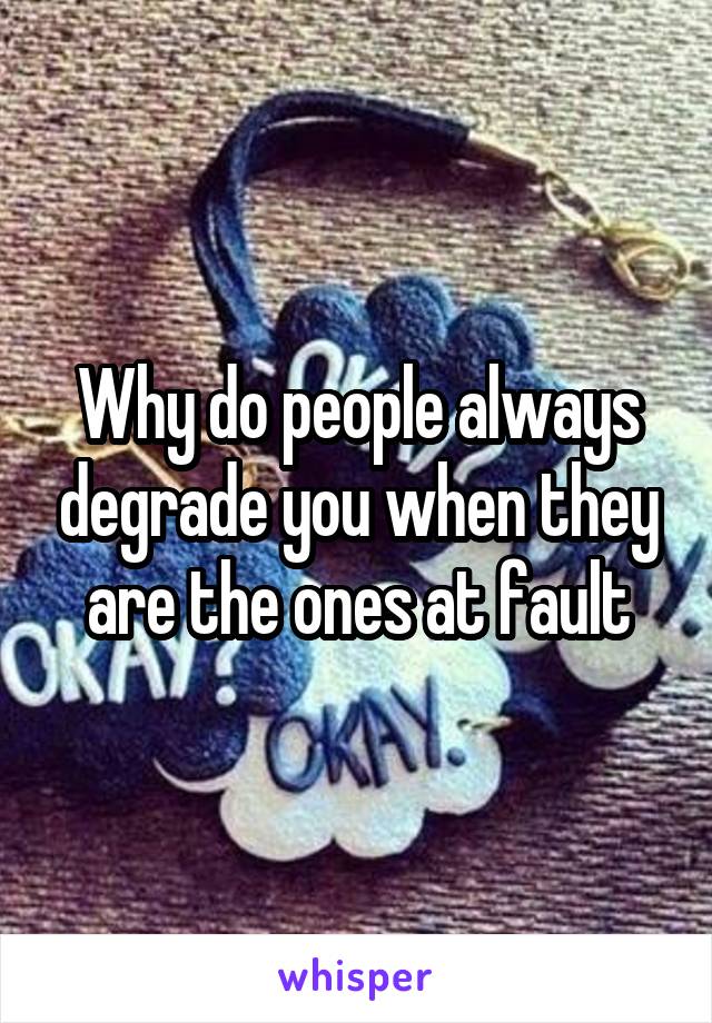 Why do people always degrade you when they are the ones at fault