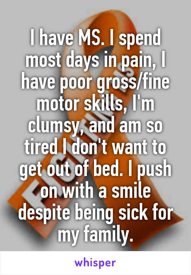 I have MS. I spend most days in pain, I have poor gross/fine motor skills, I'm clumsy, and am so tired I don't want to get out of bed. I push on with a smile despite being sick for my family.