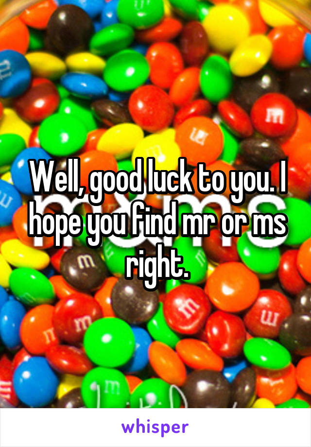 Well, good luck to you. I hope you find mr or ms right.